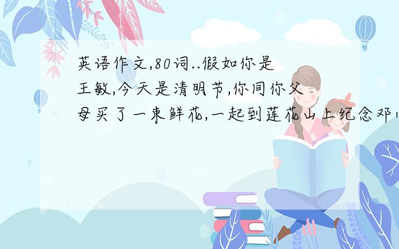 英语作文,80词..假如你是王敏,今天是清明节,你同你父母买了一束鲜花,一起到莲花山上纪念邓小平爷爷.活动安排：8:00到花店买了一束鲜花；9:00乘车到莲花山；10:30到达山顶；10:00下山回家.感