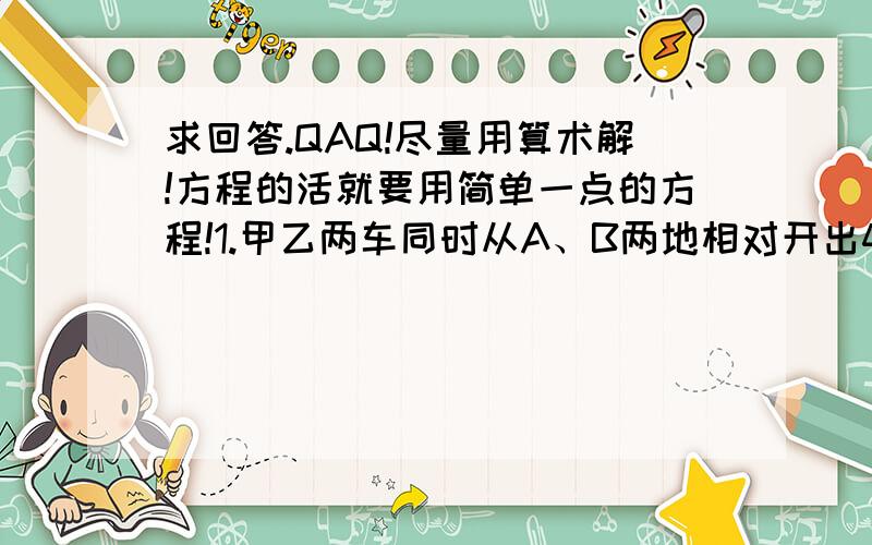 求回答.QAQ!尽量用算术解!方程的活就要用简单一点的方程!1.甲乙两车同时从A、B两地相对开出40分钟相遇.相遇后以原速度继续向前进,乙车又经过5分钟到达A、B两地的中点.甲车每分钟行全程的