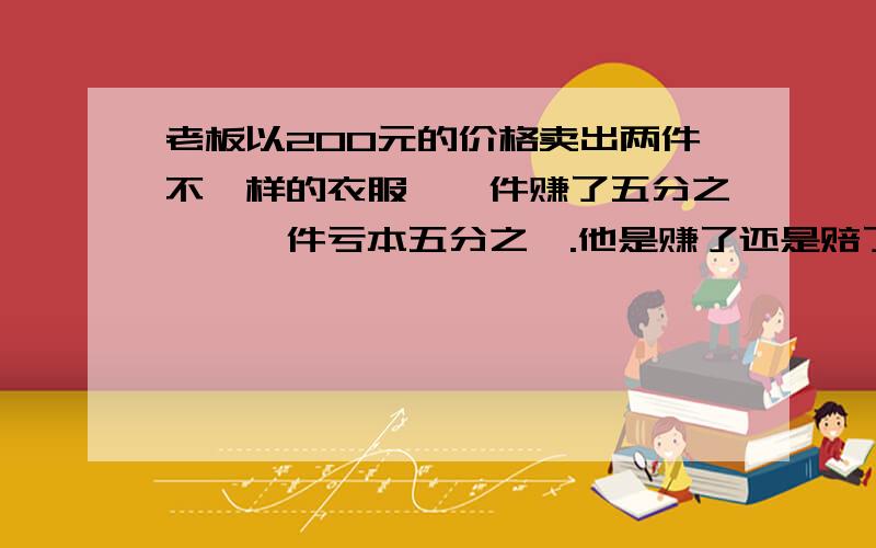 老板以200元的价格卖出两件不一样的衣服,一件赚了五分之一,一件亏本五分之一.他是赚了还是赔了?