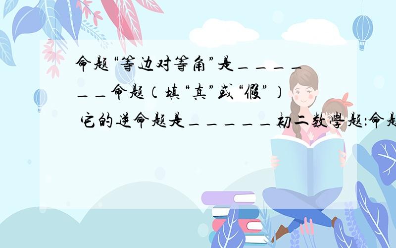 命题“等边对等角”是______命题（填“真”或“假”） 它的逆命题是_____初二数学题：命题“等边对等角”是______命题（填“真”或“假”）它的逆命题是_____请给我解释一下,不要只是答案,