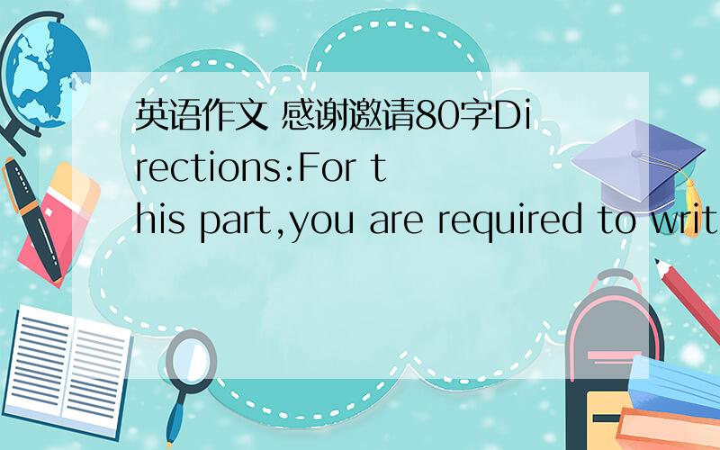 英语作文 感谢邀请80字Directions:For this part,you are required to write a letter of about 80 words to thank Mr.and Nrs.Jefferson for the entertainment they gave you when you spent your last weekend in their home.1.上周末你在Jefferson夫