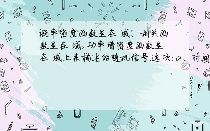 概率密度函数是在 域、相关函数是在 域,功率谱密度函数是在 域上来描述的随机信号.选项:a、时间 b、空