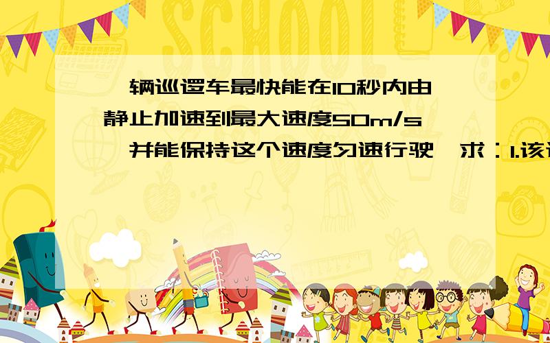 一辆巡逻车最快能在10秒内由静止加速到最大速度50m/s,并能保持这个速度匀速行驶,求：1.该巡逻车在平直的高速公路上由静止追上前方2000米处正以35米每秒的速度匀速行驶的汽车,至少需要多