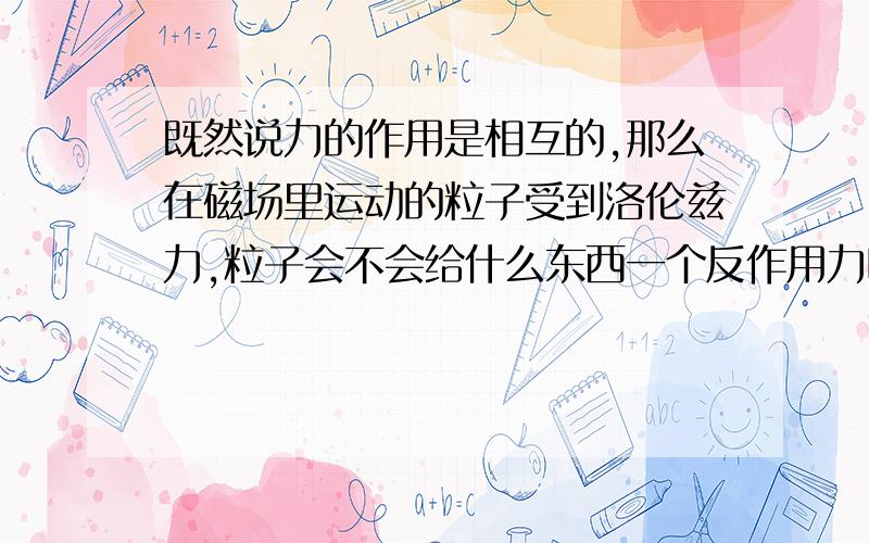 既然说力的作用是相互的,那么在磁场里运动的粒子受到洛伦兹力,粒子会不会给什么东西一个反作用力呢?