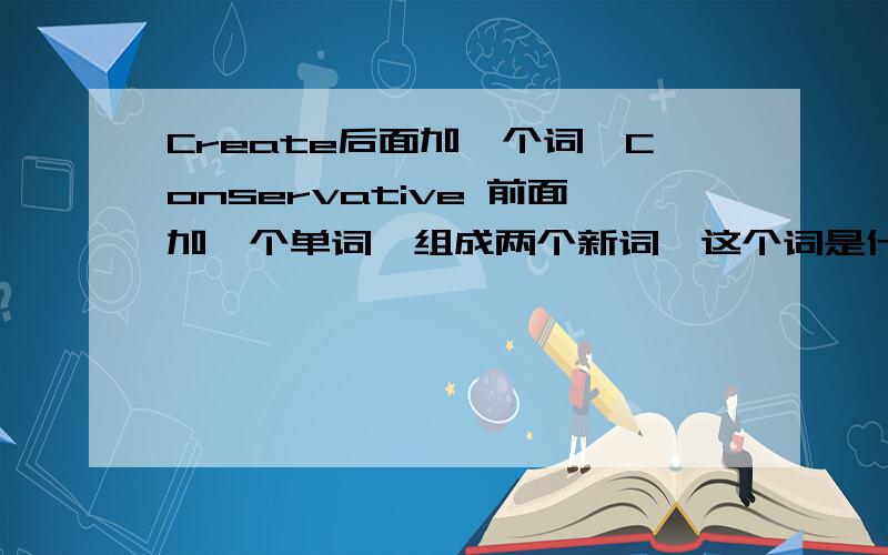 Create后面加一个词,Conservative 前面加一个单词,组成两个新词,这个词是什么