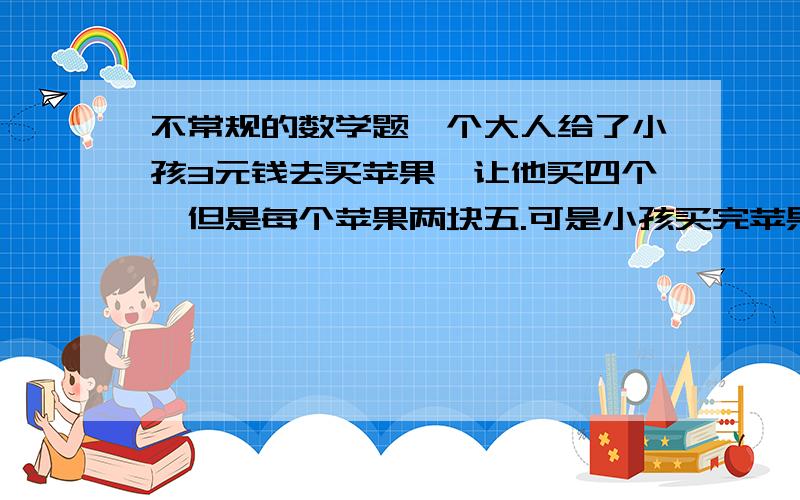 不常规的数学题一个大人给了小孩3元钱去买苹果,让他买四个,但是每个苹果两块五.可是小孩买完苹果还剩四毛钱.请问：他怎么买的?