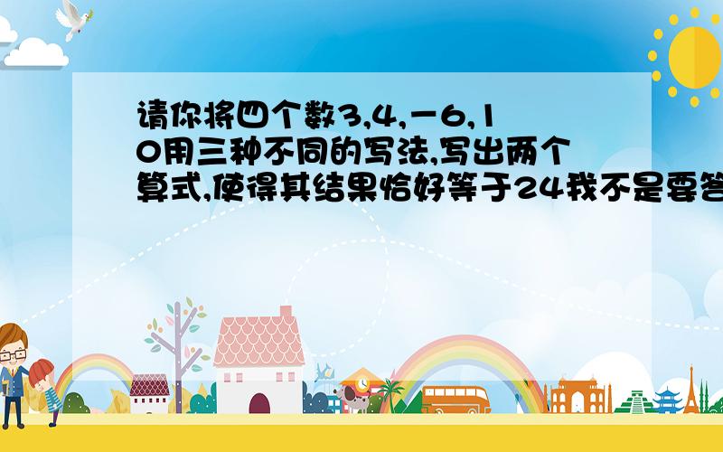 请你将四个数3,4,－6,10用三种不同的写法,写出两个算式,使得其结果恰好等于24我不是要答案,我已知到答案,我想问一下类似这样的题,应该怎样去求?