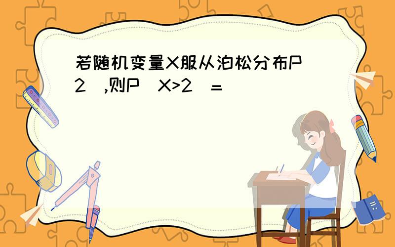 若随机变量X服从泊松分布P（2）,则P（X>2）=