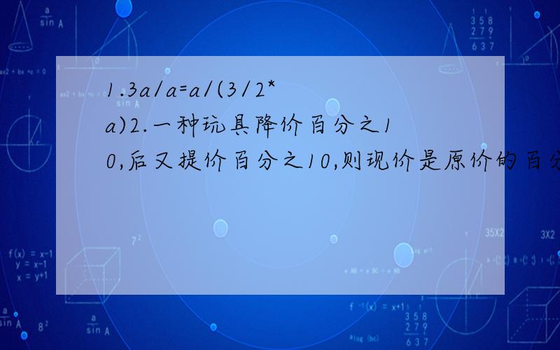 1.3a/a=a/(3/2*a)2.一种玩具降价百分之10,后又提价百分之10,则现价是原价的百分之几?注：/是除号*是乘号本来偶想打分号的，谁知那个分号打不出