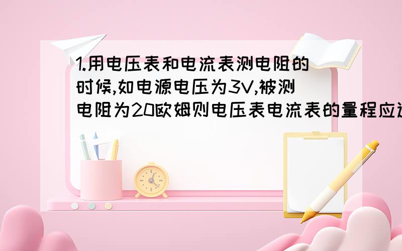 1.用电压表和电流表测电阻的时候,如电源电压为3V,被测电阻为20欧姆则电压表电流表的量程应选择（ ） A.0-3V 0-3A B.0-15V 0-3A C.0-3V 0-0.6A D.0-15V 0-0.6V2.电阻R1,R2串联接在电路中,R1两端的电压为8V,R2