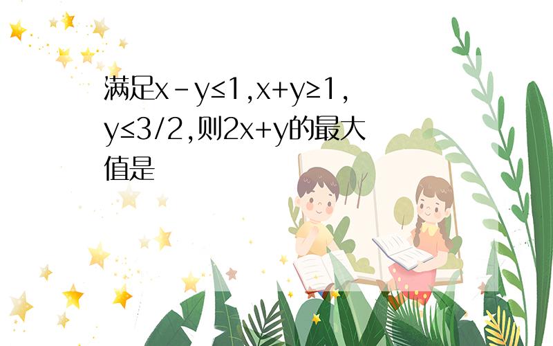 满足x-y≤1,x+y≥1,y≤3/2,则2x+y的最大值是