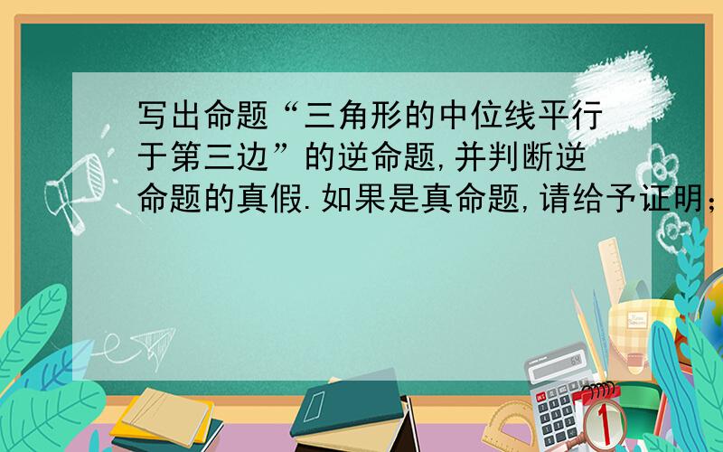 写出命题“三角形的中位线平行于第三边”的逆命题,并判断逆命题的真假.如果是真命题,请给予证明；如果是假命题,请举反例说明.PS：未学相似三角形.不能用相似.