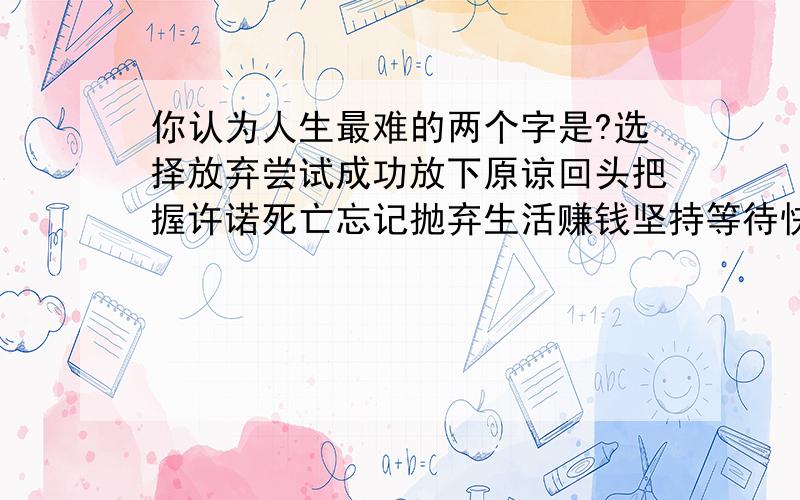 你认为人生最难的两个字是?选择放弃尝试成功放下原谅回头把握许诺死亡忘记抛弃生活赚钱坚持等待快乐宽恕结束是那两个呢`?