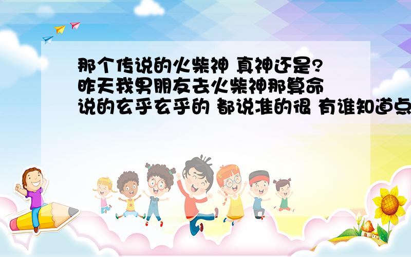 那个传说的火柴神 真神还是?昨天我男朋友去火柴神那算命 说的玄乎玄乎的 都说准的很 有谁知道点内幕呀?