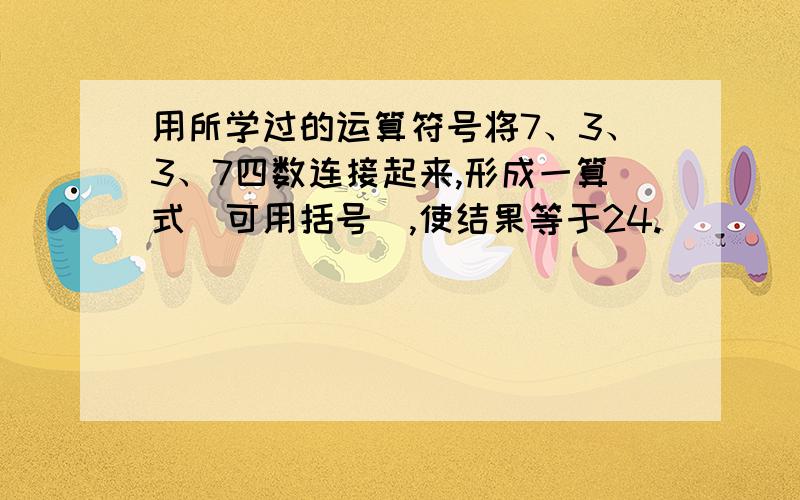 用所学过的运算符号将7、3、3、7四数连接起来,形成一算式（可用括号）,使结果等于24.