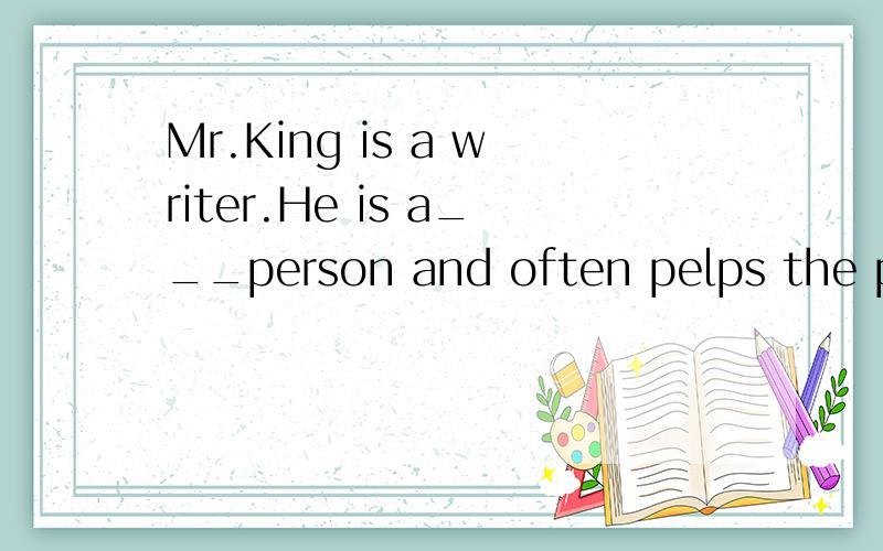 Mr.King is a writer.He is a___person and often pelps the poor.It was a very cold and ____morning填1.never 2.in the day 3.kind 4.sunny 5.see 6.house7.sit up 8.thank 9.when 10.look11.at night 12.surprise 13.because 14.cloudy 15.happy