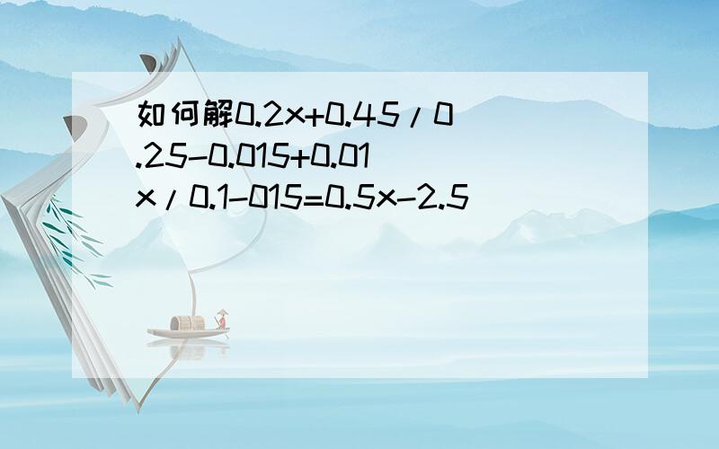 如何解0.2x+0.45/0.25-0.015+0.01x/0.1-015=0.5x-2.5