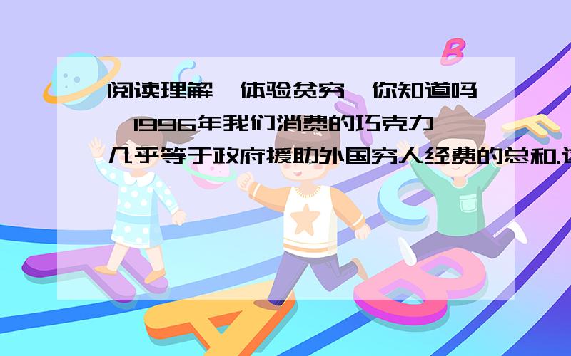 阅读理解《体验贫穷》你知道吗,1996年我们消费的巧克力几乎等于政府援助外国穷人经费的总和.这种优先权有什么不好吗?你是怎样看待这件事的?是的,就是说你.阿诺德·加高1997年4月1日星期