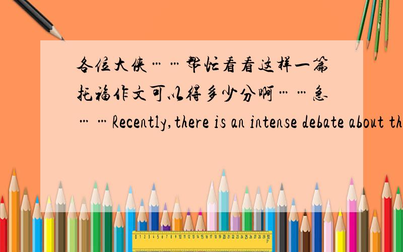 各位大侠……帮忙看看这样一篇托福作文可以得多少分啊……急……Recently,there is an intense debate about that whether the colleges or universities should offer students a better job preparation before they start working.Som