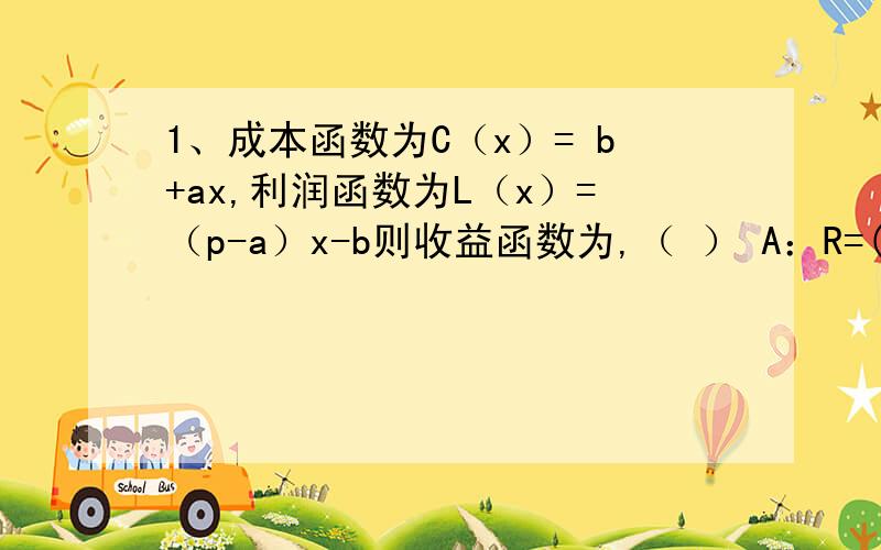 1、成本函数为C（x）= b+ax,利润函数为L（x）=（p-a）x-b则收益函数为,（ ） A：R=(p-2a)x B：R=px C：R=(p-2a)-2b D：R=(p-a)x-b