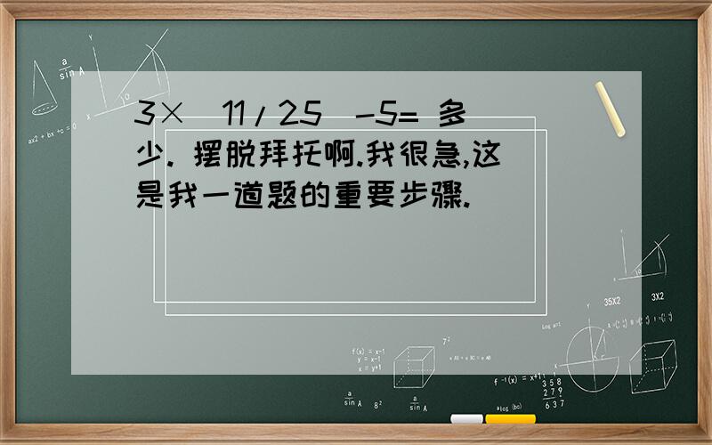 3×（11/25）-5= 多少. 摆脱拜托啊.我很急,这是我一道题的重要步骤.