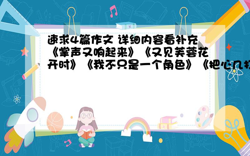 速求4篇作文 详细内容看补充《掌声又响起来》《又见芙蓉花开时》《我不只是一个角色》《把心几打开》《心中有多美丽的花儿》（任选三篇） 求了.500字就行 别太好 我应付作业求了