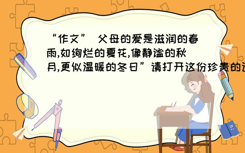 “作文” 父母的爱是滋润的春雨,如绚烂的夏花,像静谧的秋月,更似温暖的冬日”请打开这份珍贵的记忆,从一件件小事中去再次感受父母对你无私而伟大的爱,把其中的一件写下来.