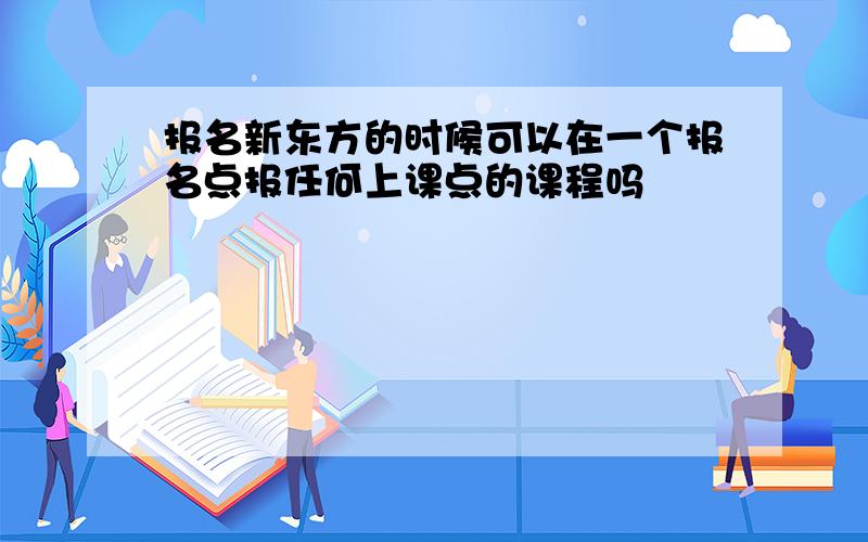 报名新东方的时候可以在一个报名点报任何上课点的课程吗