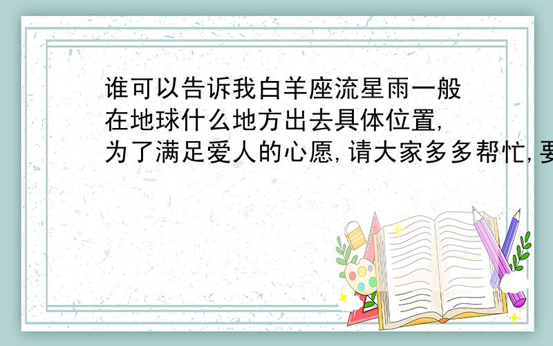 谁可以告诉我白羊座流星雨一般在地球什么地方出去具体位置,为了满足爱人的心愿,请大家多多帮忙,要看的很清楚的地方,不管是地球任何的角落都可以,谢谢大家，注意你们的回答，我不要