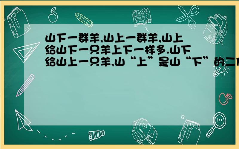 山下一群羊,山上一群羊,山上给山下一只羊上下一样多.山下给山上一只羊,山“上”是山“下”的二倍