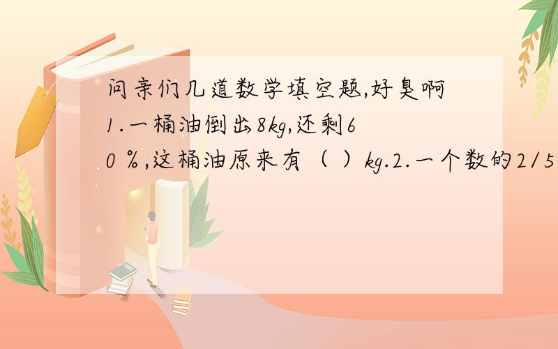 问亲们几道数学填空题,好臭啊1.一桶油倒出8kg,还剩60％,这桶油原来有（ ）kg.2.一个数的2/5是46,他的60％是（ ）.3.在存款存期相同的情况下,本金越多,利息（ ）.