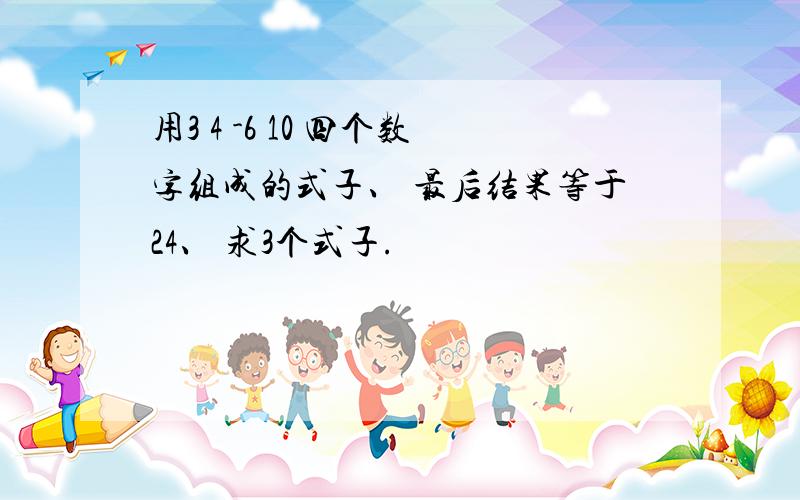 用3 4 -6 10 四个数字组成的式子、 最后结果等于24、 求3个式子.