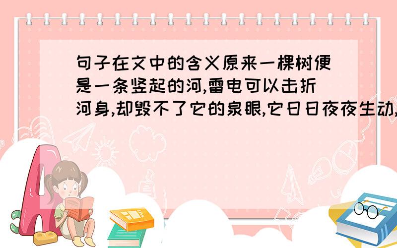 句子在文中的含义原来一棵树便是一条竖起的河,雷电可以击折河身,却毁不了它的泉眼,它日日夜夜生动,永不枯竭