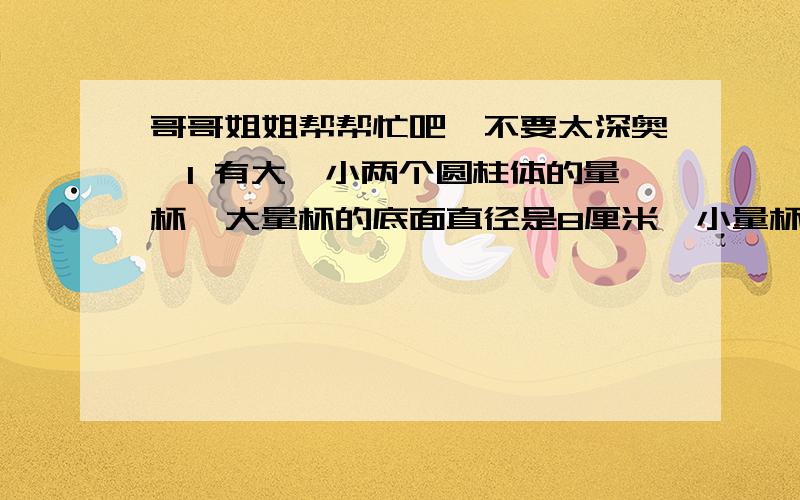 哥哥姐姐帮帮忙吧,不要太深奥,1 有大、小两个圆柱体的量杯,大量杯的底面直径是8厘米,小量杯的底面直径恰好是大量杯的一半,在大量杯里面有1.5厘米的水,如果要把这些水倒入小量杯里,小量