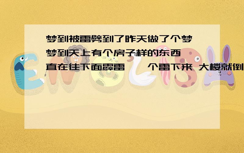 梦到被雷劈到了昨天做了个梦 梦到天上有个房子样的东西 一直在往下面霹雷,一个雷下来 大楼就倒了,我急的乱了心 看大爸爸在隔壁还有点漏水 赶紧把爸爸叫到了隔壁间 爸爸也很急一直在