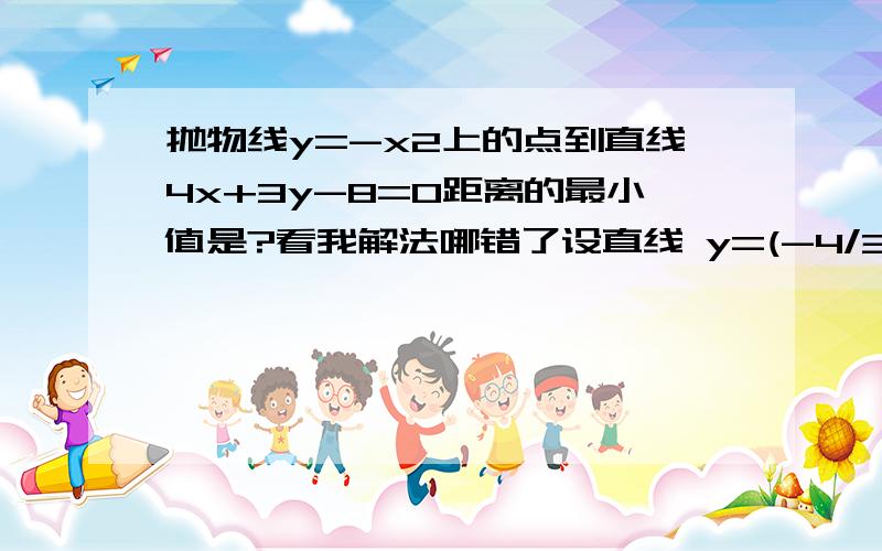 抛物线y=-x2上的点到直线4x+3y-8=0距离的最小值是?看我解法哪错了设直线 y=(-4/3)x+by=-x2联立 x2-(-4/3)x+b=0 △= 16/9 -4b=0 所以 b=4/9 由于设的直线和 4x+3y-8=0的直线是平行的 ..所以 直接把求得的直线的