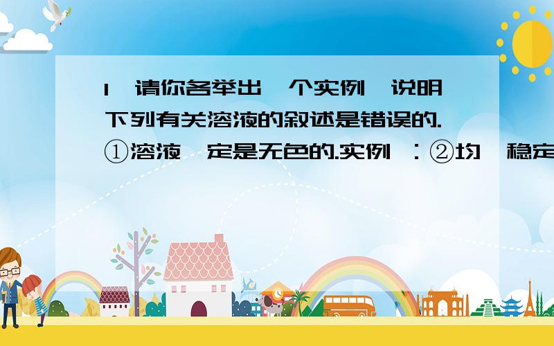 1、请你各举出一个实例,说明下列有关溶液的叙述是错误的.①溶液一定是无色的.实例 ：②均一稳定的液体都是溶液.实例：是液体,但不是溶液.③溶液中的溶质一定是固体 .实例：可做溶质,