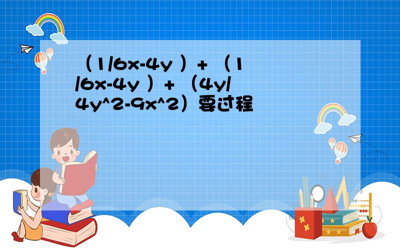 （1/6x-4y ）+ （1/6x-4y ）+ （4y/4y^2-9x^2）要过程