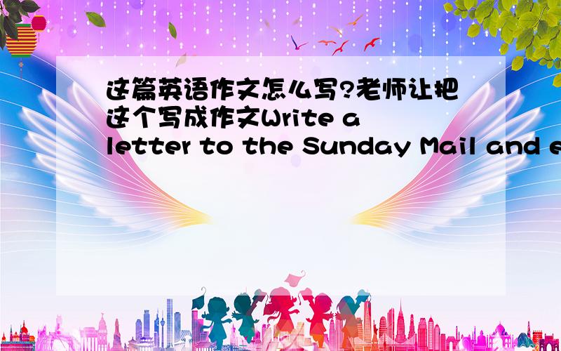 这篇英语作文怎么写?老师让把这个写成作文Write a letter to the Sunday Mail and express your opinion.Dear Sir or Madam,  I think /believe that _______.I agree/disagree that _________.I think it is fair/unfair for children to _________