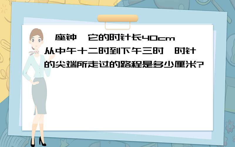 一座钟,它的时针长40cm,从中午十二时到下午三时,时针的尖端所走过的路程是多少厘米?