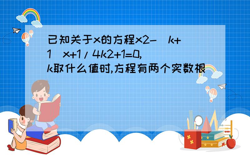 已知关于x的方程x2-(k+1)x+1/4k2+1=0,k取什么值时,方程有两个实数根