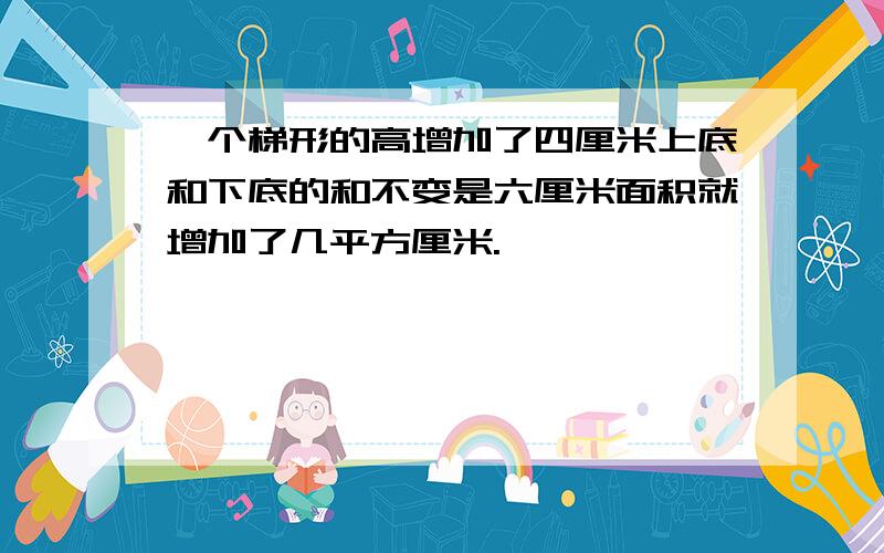 一个梯形的高增加了四厘米上底和下底的和不变是六厘米面积就增加了几平方厘米.