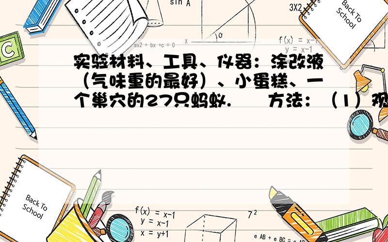 实验材料、工具、仪器：涂改液（气味重的最好）、小蛋糕、一个巢穴的27只蚂蚁.　　方法：（1）观察自家附近的蚂蚁回巢的情况.（2）对蚂蚁的所在地进行不同处理,用涂改液包围9只蚂蚁