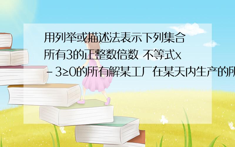 用列举或描述法表示下列集合 所有3的正整数倍数 不等式x-3≥0的所有解某工厂在某天内生产的所有电视机