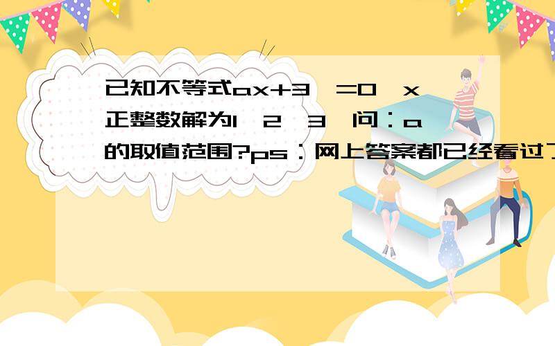 已知不等式ax+3﹥=0,x正整数解为1、2、3,问：a的取值范围?ps：网上答案都已经看过了,主要是想问一下大家其中有一步3﹤=负a分之3＜4.为什么大于等于3?为什么小于4?不要说：因为x的正整数123.