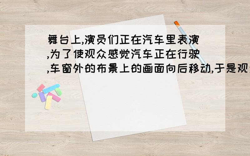 舞台上,演员们正在汽车里表演,为了使观众感觉汽车正在行驶,车窗外的布景上的画面向后移动,于是观众们感觉到好象是在车子里,觉得车子行进在大街上,这是为什么?规定答法,以.为参照物,.