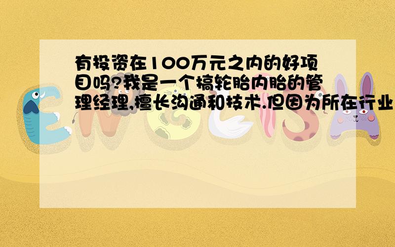 有投资在100万元之内的好项目吗?我是一个搞轮胎内胎的管理经理,擅长沟通和技术.但因为所在行业较冷门.希望能找一项目转行.可以辛苦点,但最好风险要小一点.我是江苏盐城人,现在张家港,