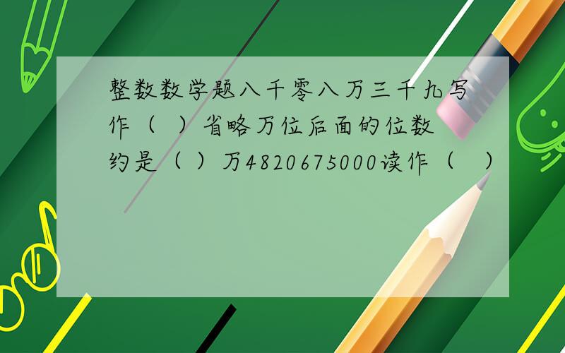 整数数学题八千零八万三千九写作（  ）省略万位后面的位数约是（ ）万4820675000读作（   ）