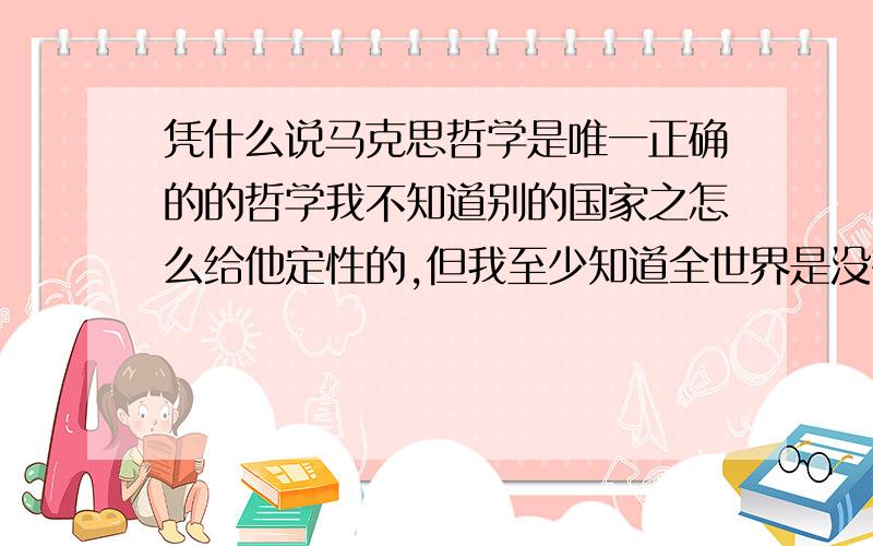 凭什么说马克思哲学是唯一正确的的哲学我不知道别的国家之怎么给他定性的,但我至少知道全世界是没有达成这一共识的,那么仅仅一个中国的共识有什么资格代表全人类的哲学思想,区区一