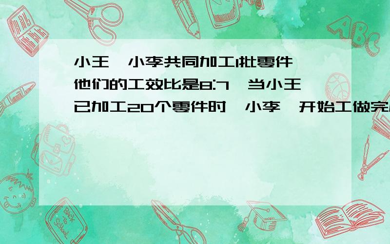 小王,小李共同加工1批零件,他们的工效比是8:7,当小王已加工20个零件时,小李,开始工做完成任务时,小王比小李多加工80个零件,这批零件共有多少?